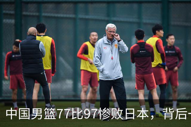 中国男篮77比97惨败日本，背后一个问题已经到了必须正视的时候